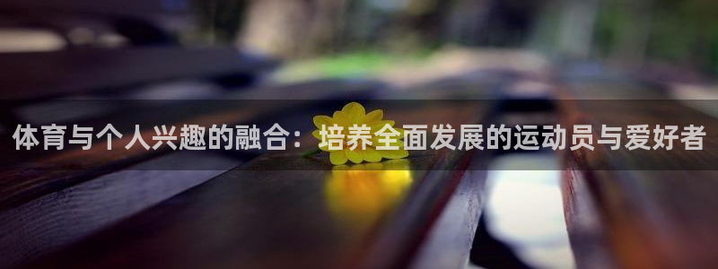 谈球吧体育官网：体育与个人兴趣的融合：培养全面发展的运动员与爱好者