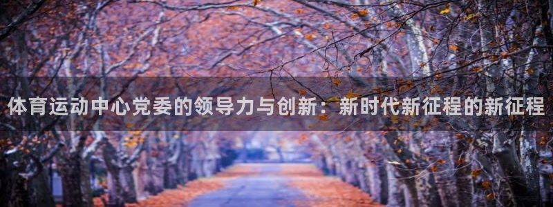 谈球吧体育官网：体育运动中心党委的领导力与创新：新时代新征程的新征程
